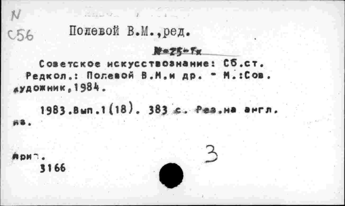 ﻿Полевой В.М.,ред.
Советское искусствознание: Сб.ст. Редкол.: Полевой В.И.и др. • М.:Сов. художник,1984.
19 В 3 . В ып . 1 (18). 383 х. Роа.на англ, на.
йри-'..	3)